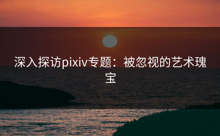 深入探访pixiv专题:被忽视的艺术瑰宝 深入探访pixiv专题:被忽视的艺术瑰宝