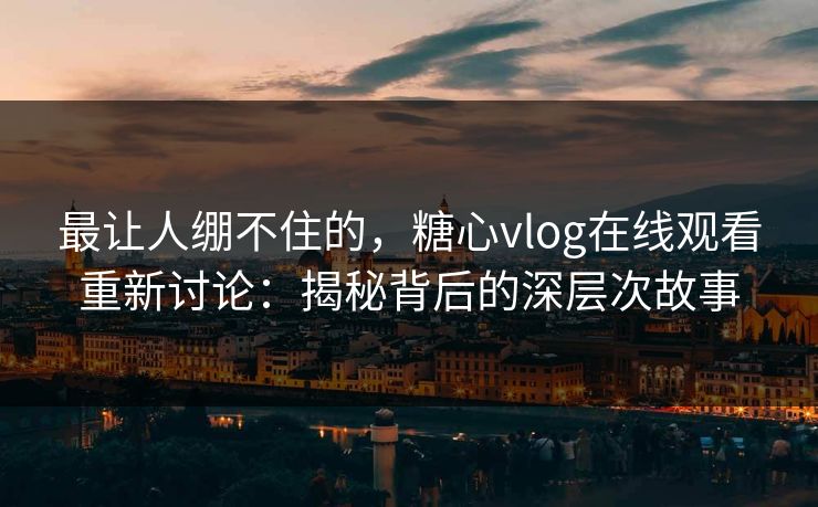最让人绷不住的，糖心vlog在线观看重新讨论：揭秘背后的深层次故事