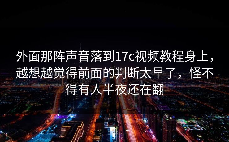 外面那阵声音落到<strong>17C</strong>视频教程身上，越想越觉得前面的判断太早了，怪不得有人半夜还在翻