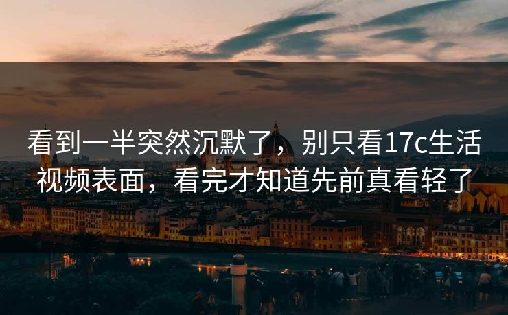 看到一半突然沉默了，别只看17c生活视频表面，看完才知道先前真看轻了