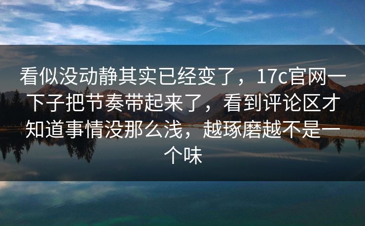看似没动静其实已经变了，17c官网一下子把节奏带起来了，看到评论区才知道事情没那么浅，越琢磨越不是一个味