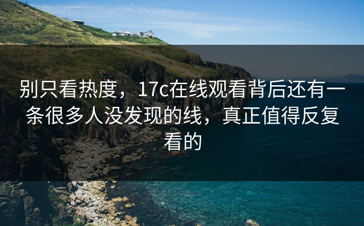 别只看热度，<strong>17C</strong>在线观看背后还有一条很多人没发现的线，真正值得反复看的