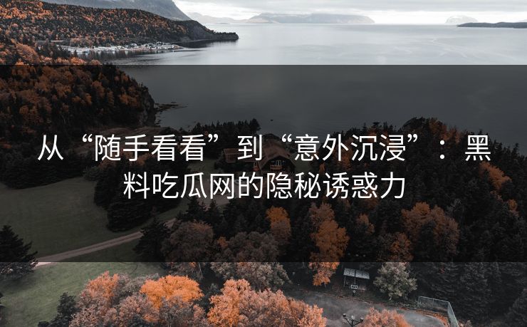 从“随手看看”到“意外沉浸”：黑料吃瓜网的隐秘诱惑力