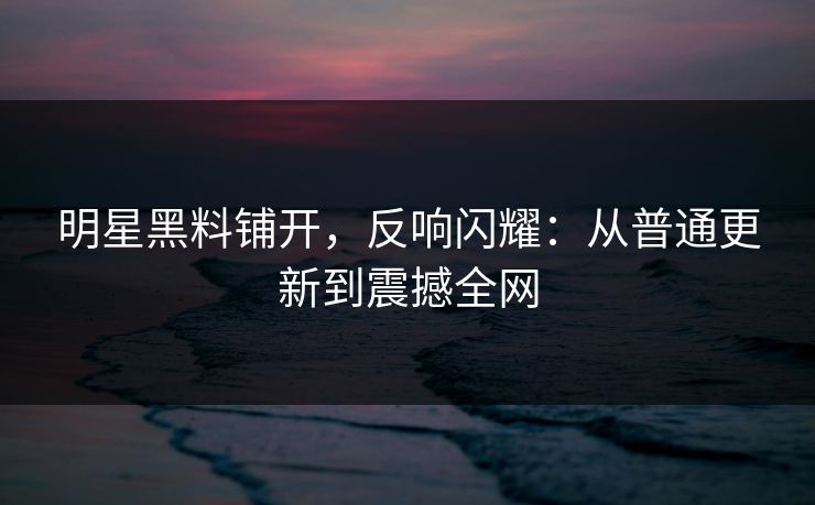 明星黑料铺开，反响闪耀：从普通更新到震撼全网
