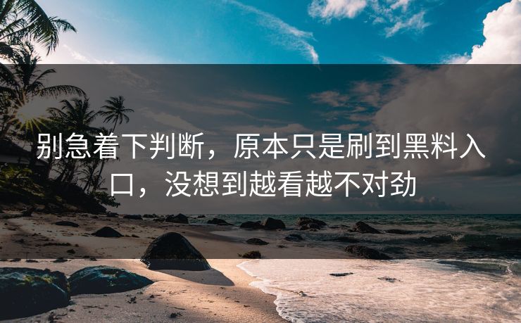 别急着下判断，原本只是刷到黑料入口，没想到越看越不对劲