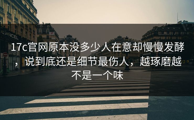 <strong>17C</strong>官网原本没多少人在意却慢慢发酵，说到底还是细节最伤人，越琢磨越不是一个味