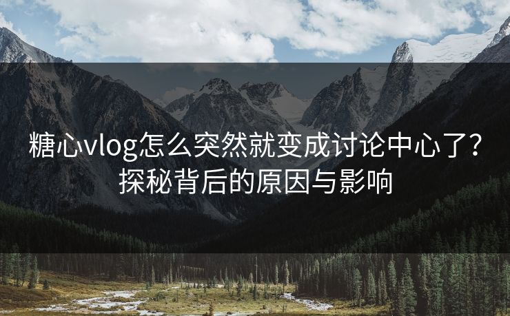 糖心vlog怎么突然就变成讨论中心了？探秘背后的原因与影响
