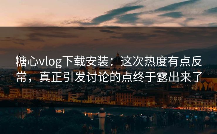 糖心vlog下载安装：这次热度有点反常，真正引发讨论的点终于露出来了