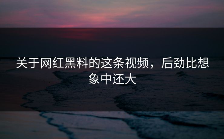 关于网红黑料的这条视频，后劲比想象中还大