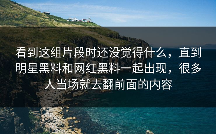 看到这组片段时还没觉得什么，直到明星黑料和网红黑料一起出现，很多人当场就去翻前面的内容