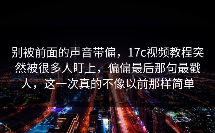 别被前面的声音带偏，17c视频教程突然被很多人盯上，偏偏最后那句最戳人，这一次真的不像以前那样简单