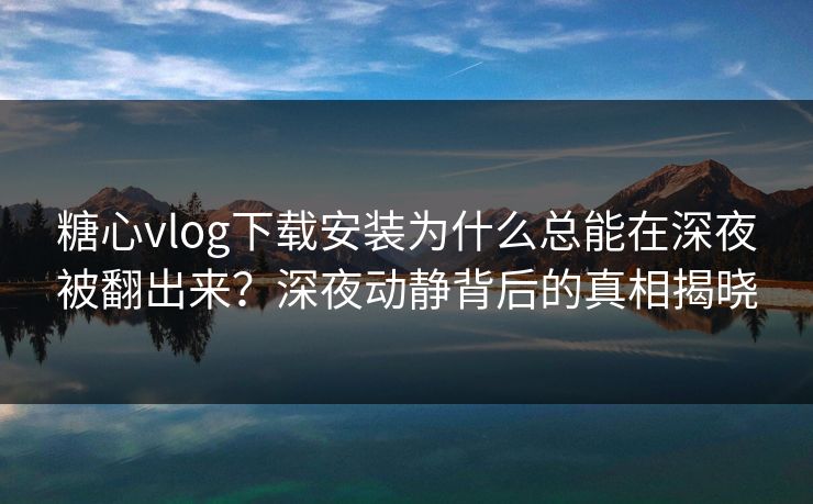糖心vlog下载安装为什么总能在深夜被翻出来？深夜动静背后的真相揭晓