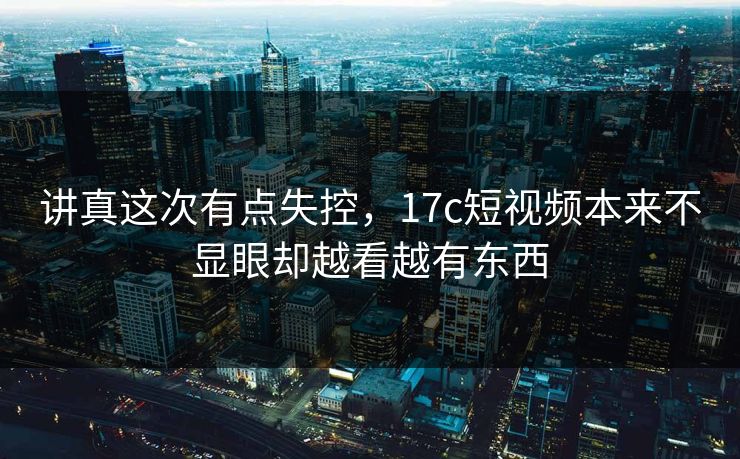 讲真这次有点失控，17c短视频本来不显眼却越看越有东西