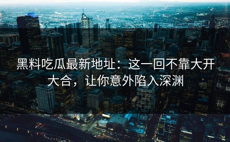 黑料吃瓜最新地址：这一回不靠大开大合，让你意外陷入深渊